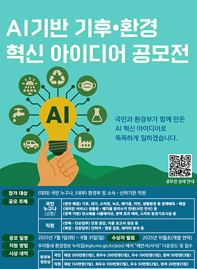 AI기반 기후·환경 혁신 아이디어 공모전
국민과 환경부가 함께 만든 AI 혁신 아이디어로 똑똑하게 일하겠습니다.
공모전 상세 안내 QR코드 URL : https://m.site.naver.com/1KYC2
참가 대상 : (대외) 국민 누구나, (내부) 환경부 및 소속·산하기관 직원
공모 주제 : 국민누구나(공통) : [(현안 해결) 기후, 대기, 수자원, 녹조, 폐기물, 자연, 생활환경 등 문제예측·해결],
[(대국민 서비스) 생물종·폐기물 분리수거 안내(사진 인식) 등],
[(정책 지원) 탄소배출 시뮬레이션, 정책 효과 예측, 스마트 환경기초시설 등]
직원 : [(반복·단순업무) 민원 응답, 자동 보고서 생성 등], [(복잡·전문업무) 인허가·법령 검토, 데이터 분석 등]
공모일정 : 2025년 7월 1일(화) ~ 8월 31일(일)
수상자 발표 : 2025년 10월초(개별 연락)
지원 방법 : 우리동네 환경정보 누리집(egis.me.go.kr/pos)에서 :제안서(서식)