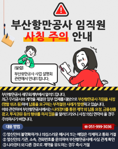 부산항만공사 임직원 사칭 주의 안내
[알림] 부산항만공사 사업 설명회 관련해서 안내드립니다.
부산항만공사 재무회계부에서 알려드립니다.
최근 우리공사와 계약을 체결한 일부 업체를 대상으로 부산항만공사 직원을 사칭(명함 위조 등)하여 납품을 요구하는 부적절한 사례가 발생하고 있습니다.
이와 관련하여 부산항만공사에서는 나라장터를 통한 계약 외 납품 요청, 금융상품 광고, 투자권유 등의 행위를 하지 않음을 알려드리오니 사칭 의심 연락이 올 경우 주의하시기 바랍니다.
(대응 방법)
① 발신인이 불명확하거나 의심스러운 메시지 또는 메일은 삭제하고 통화 거절
② 발신인의 기관, 소속, 전화번호를 문의하여 부산항만공사에 사실 관계 확인(☎ 051-999-3036)
③ 나라장터 외 다른 경로로 계약을 유도하는 경우 즉시 거절