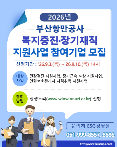 2026년 부산항만공사 복지증진·장기재직 지원사업 참여기업 모집
신청기간 : '26.9.3.(목) ~ '26.9.10.(목) 14시
대상사업 : 건강검진 지원사업, 장기근속 포송 지원사업, 인권보호관리사 자격취득 지원사업
참여방법 : 상생누리(www.winwinnuri.or.kr( 신청
문의처 ESG경영실 : 051-999-8557, 8586
http://www.busanpa.com