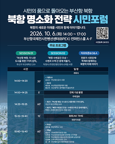 시민의 품으로 돌아오는 부산항 북항
북항 명소화 전략 시민포럼
북항의 새로운 미래를 시민과 함께 이야기하니다.
2026. 10. 6.(화) 14:00 ~ 17:00 부산항국제전시컨벤션센터(BPEX) 컨퍼런스홀 A·F
사전등록 QR코드 URL : https://m.site.naver.com/2gwQm
주요 프로그램 : [SESSION 01 : 「부산항 북항, 더 나은 도시를 위한 7가지 원칙」 우신구 부산대학교 교수], [SESSION 02 : 「북항 수변공간 조성 - 수변과 수역 간 경계 허물기」 탁영식 (주)연안항만엔지니어링 사장], [자유토론&Q&A : 전문가·시민단체·학계와 함께하는 북항의 미래 이야기]
[14:00~14:20, 20', 개회식 : (개회사) 송사근 부산항만공사 사장, (축사) 박인호 부산항발전협의회대표. 홍순헌 부산광역시 정책협치특별보좌관],
[14:00~14:25, 5', 전체 기념 촬영], [14:25~15:25, 60', 주제발표 : 세션1. 「부산항 북항 더  나은 도시를 위한 7가지 원칙」 우신구 부산대학교 교수, 세션2. 「북항 수변공간 조성 - 수변과 수역 간 경계 허물기」 탁영식 (주)연안항만엔지니어링 사장],
[15:25~15:40, 15', BREAK TIME], [15:40~16:40, 60', 전문가 토론 : (좌장) 정주철 부산대학교 교수, (패널) 홍순연 (주)로컬바이로컬 대표, 도한영 부산경제정의실천시민연합 사무처장, 이지후 부산해양강국범시민추진협의회 상임의장, 김경배 인하대학교(인천) 교수, 송훈 부산항만공사 항만재생사업단장], [16:40~16:55, 15', 시민의견 수렴 및 Q&A], [16:55~17:00, 5', 폐회]