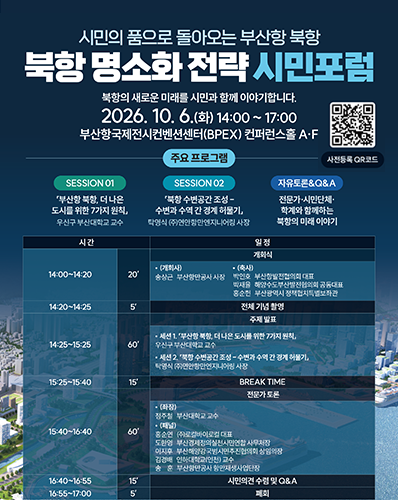 시민의 품으로 돌아오는 부산항 북항
북항 명소화 전략 시민포럼
북항의 새로운 미래를 시민과 함께 이야기하니다.
2026. 10. 6.(화) 14:00 ~ 17:00 부산항국제전시컨벤션센터(BPEX) 컨퍼런스홀 A·F
사전등록 QR코드 URL : https://m.site.naver.com/2gwQm
주요 프로그램 : [SESSION 01 : 「부산항 북항, 더 나은 도시를 위한 7가지 원칙」 우신구 부산대학교 교수], [SESSION 02 : 「북항 수변공간 조성 - 수변과 수역 간 경계 허물기」 탁영식 (주)연안항만엔지니어링 사장], [자유토론&Q&A : 전문가·시민단체·학계와 함께하는 북항의 미래 이야기]
[14:00~14:20, 20', 개회식 : (개회사) 송사근 부산항만공사 사장, (축사) 박인호 부산항발전협의회대표. 박재율 해양수도부산발전협의회 공동대표, 홍순헌 부산광역시 정책협치특별보좌관],
[14:00~14:25, 5', 전체 기념 촬영], [14:25~15:25, 60', 주제발표 : 세션1. 「부산항 북항 더  나은 도시를 위한 7가지 원칙」 우신구 부산대학교 교수, 세션2. 「북항 수변공간 조성 - 수변과 수역 간 경계 허물기」 탁영식 (주)연안항만엔지니어링 사장],
[15:25~15:40, 15', BREAK TIME], [15:40~16:40, 60', 전문가 토론 : (좌장) 정주철 부산대학교 교수, (패널) 홍순연 (주)로컬바이로컬 대표, 도한영 부산경제정의실천시민연합 사무처장, 이지후 부산해양강국범시민추진협의회 상임의장, 김경배 인하대학교(인천) 교수, 송훈 부산항만공사 항만재생사업단장], [16:40~16:55, 15', 시민의견 수렴 및 Q&A], [16:55~17:00, 5', 폐회]