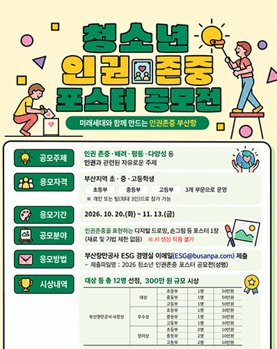 청소년 인권존중 포스터 공모전 개최 (미래세대와 함께 만드는 인권존중 부산항)
공모주제 : 인권 존중배려평등다양성 등 인권과 관련된 자유로운 주제
응모자격 : 부산지역 초중고등학생(초등부, 중등부, 고등부) 3개 부문 운영 개인 또는 팀(최대 3인)으로 참가 가능
응모기간 : 2026. 10. 20.(화) ~ 11. 13.(금)
공모분야 : 인권존중을 표현하는 디지털 드로잉, 손그림 등 포스터 1장(재료 및 기법 제한 없음) AI 생성 작품 불가
응모방법 : 부산항만공사 ESG 경여실 이메일(ESG@busanpa.com) 제출(- 제출파일명 : 2026 청소년 인권존중 포스터 공모전(성명))
시상내역 : 대상 등 총 12명 선정, 300만 원 규모 시상
[부산항만공사 사장상 : (대상 : 초등부 1명 50만원, 중등부 1명 50만원. 고등부 1명 50만원), (우수상 : 초등부 1명 30만원, 중등부 1명 30만원, 고등부 1명 30만원), (장려상 : 초등부 2명 10만원, 중등부 2명 10만원, 고등부 2명 10만원)